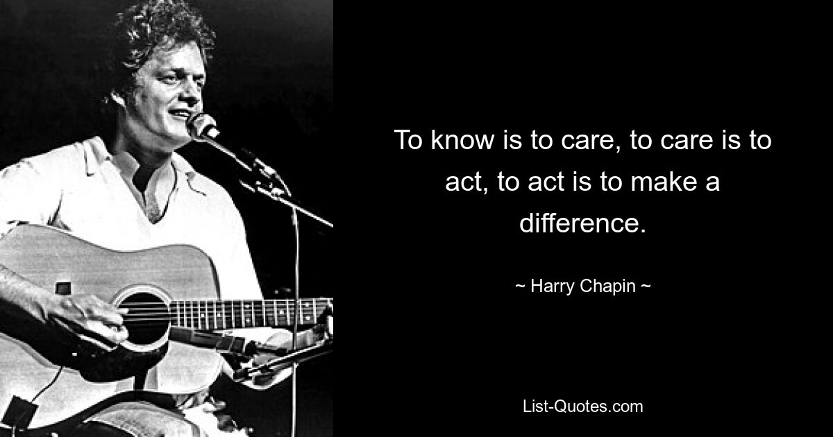 To know is to care, to care is to act, to act is to make a difference. — © Harry Chapin