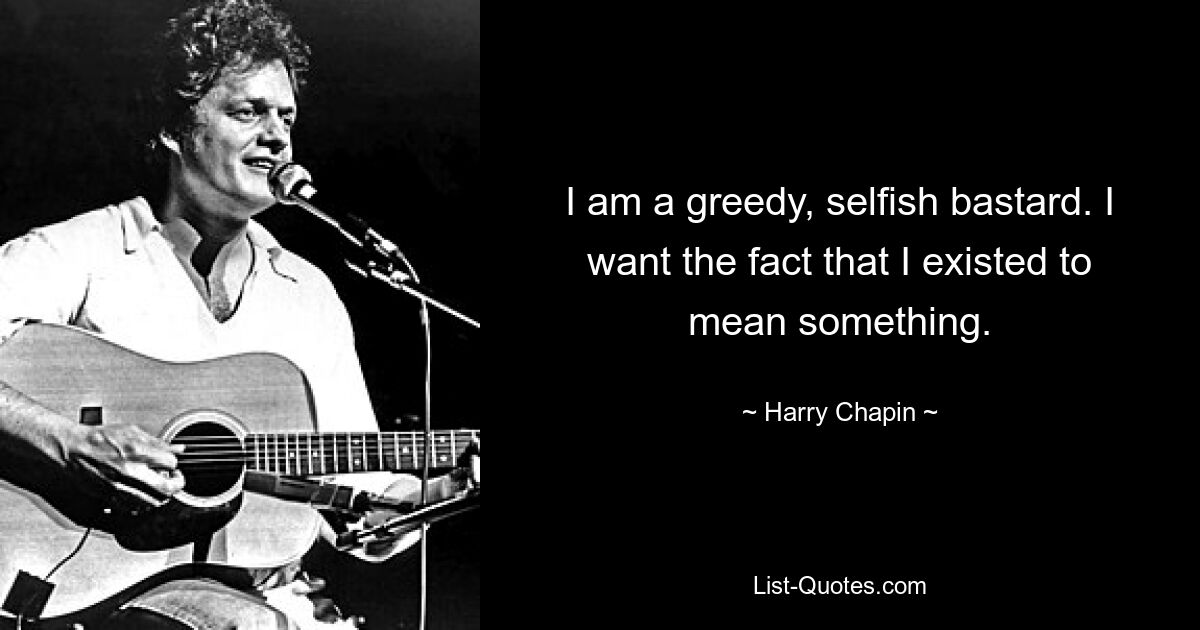 I am a greedy, selfish bastard. I want the fact that I existed to mean something. — © Harry Chapin