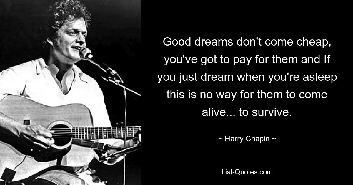 Good dreams don't come cheap, you've got to pay for them and If you just dream when you're asleep this is no way for them to come alive... to survive. — © Harry Chapin