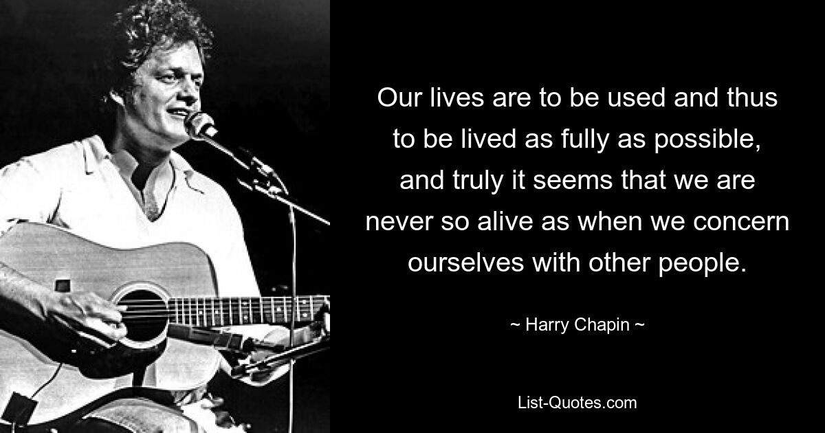 Our lives are to be used and thus to be lived as fully as possible, and truly it seems that we are never so alive as when we concern ourselves with other people. — © Harry Chapin