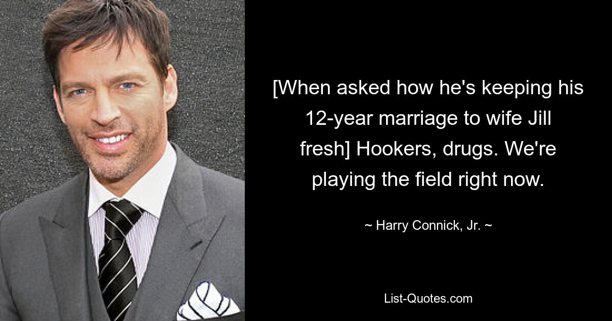 [When asked how he's keeping his 12-year marriage to wife Jill fresh] Hookers, drugs. We're playing the field right now. — © Harry Connick, Jr.