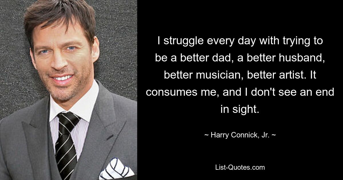 I struggle every day with trying to be a better dad, a better husband, better musician, better artist. It consumes me, and I don't see an end in sight. — © Harry Connick, Jr.