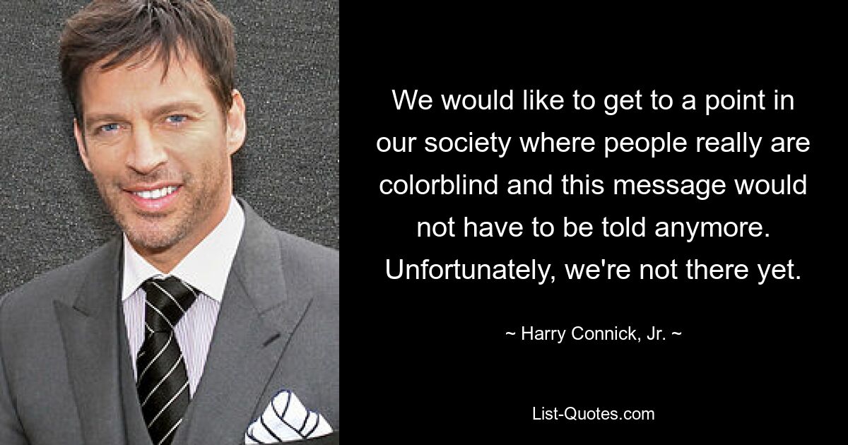 We would like to get to a point in our society where people really are colorblind and this message would not have to be told anymore. Unfortunately, we're not there yet. — © Harry Connick, Jr.