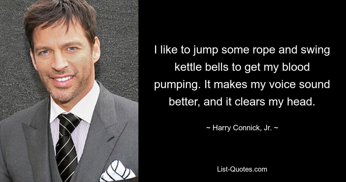 I like to jump some rope and swing kettle bells to get my blood pumping. It makes my voice sound better, and it clears my head. — © Harry Connick, Jr.