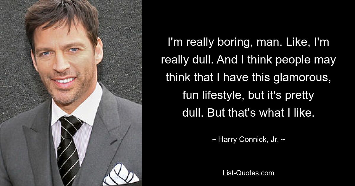 I'm really boring, man. Like, I'm really dull. And I think people may think that I have this glamorous, fun lifestyle, but it's pretty dull. But that's what I like. — © Harry Connick, Jr.