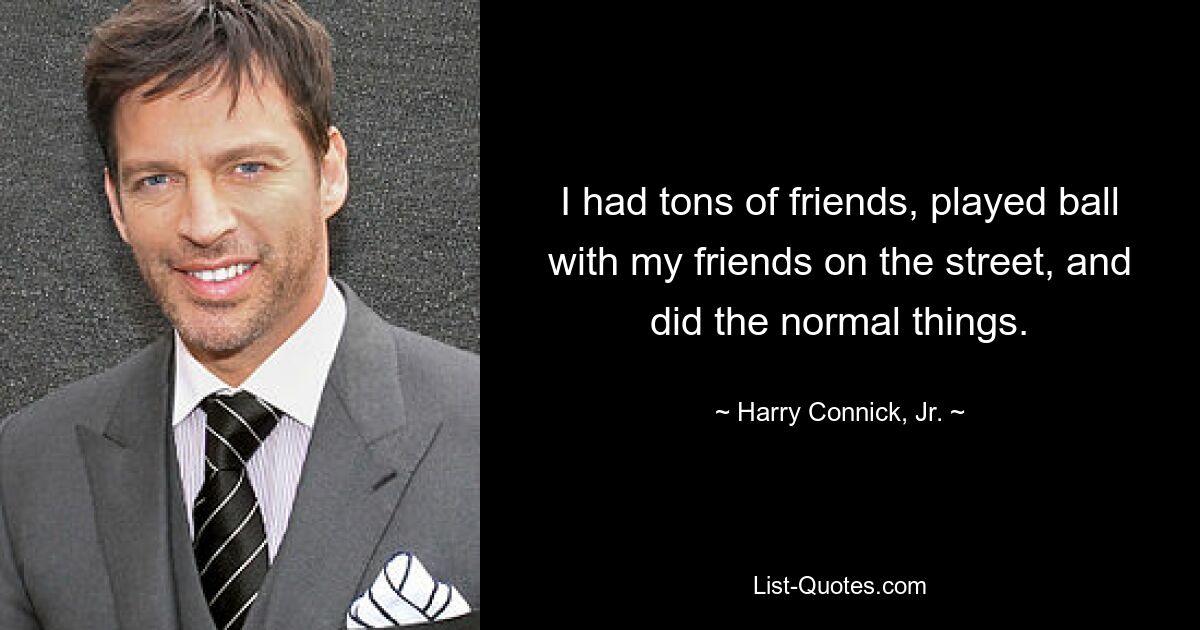 I had tons of friends, played ball with my friends on the street, and did the normal things. — © Harry Connick, Jr.