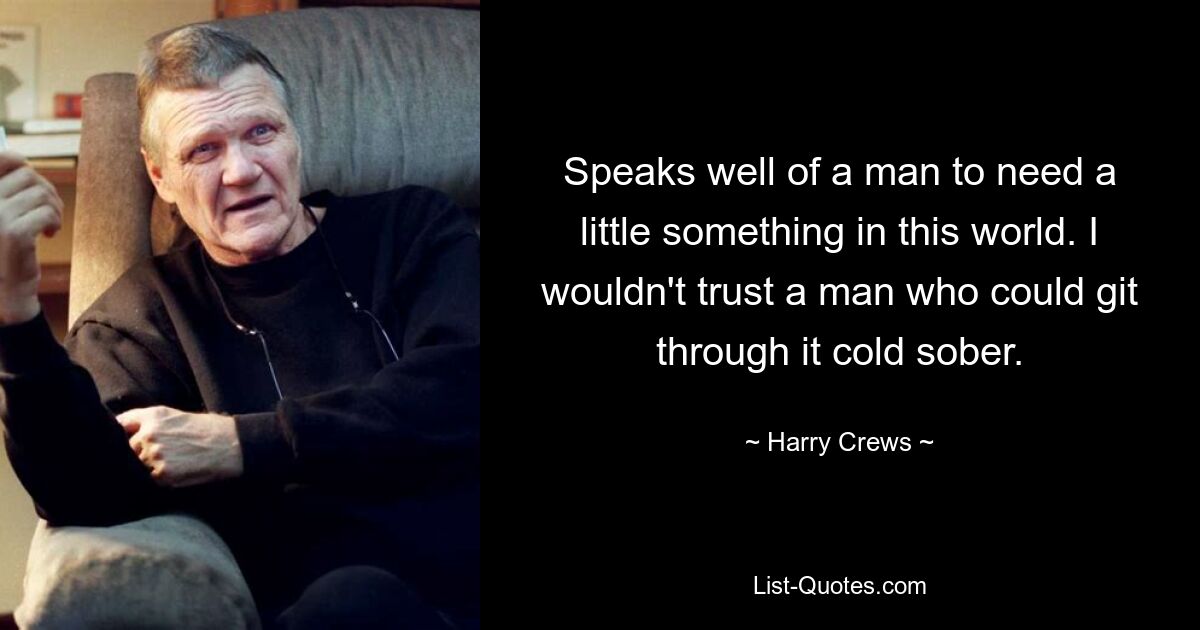 Speaks well of a man to need a little something in this world. I wouldn't trust a man who could git through it cold sober. — © Harry Crews