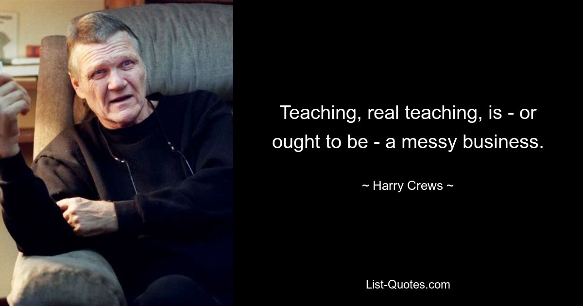 Teaching, real teaching, is - or ought to be - a messy business. — © Harry Crews