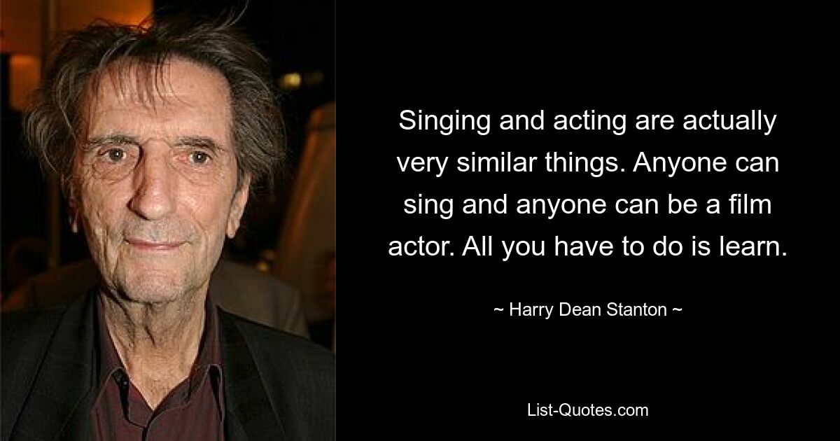 Singing and acting are actually very similar things. Anyone can sing and anyone can be a film actor. All you have to do is learn. — © Harry Dean Stanton