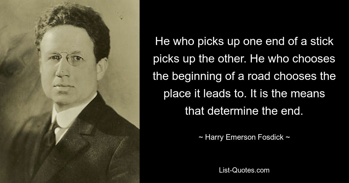 He who picks up one end of a stick picks up the other. He who chooses the beginning of a road chooses the place it leads to. It is the means that determine the end. — © Harry Emerson Fosdick