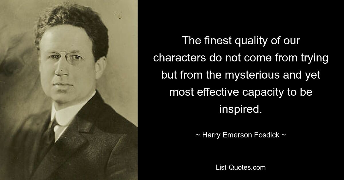 The finest quality of our characters do not come from trying but from the mysterious and yet most effective capacity to be inspired. — © Harry Emerson Fosdick