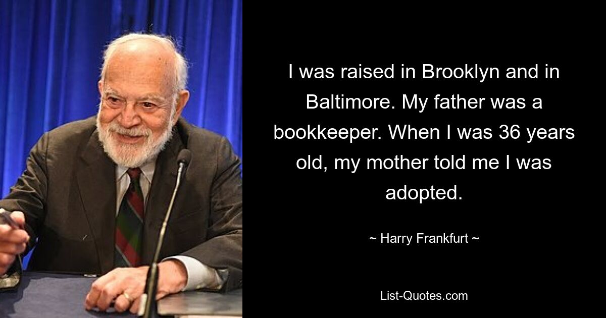 I was raised in Brooklyn and in Baltimore. My father was a bookkeeper. When I was 36 years old, my mother told me I was adopted. — © Harry Frankfurt