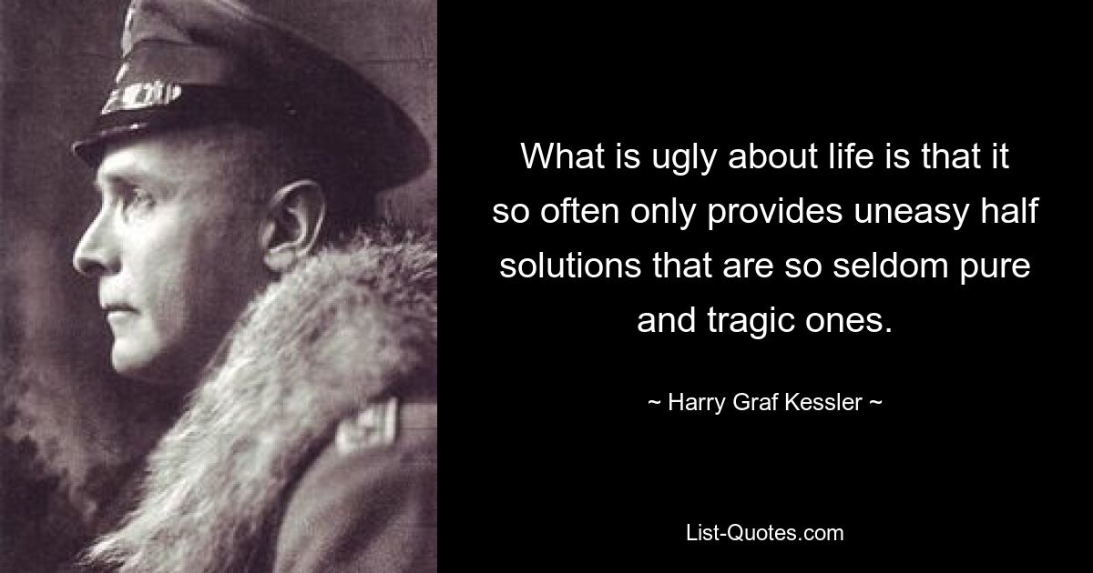 What is ugly about life is that it so often only provides uneasy half solutions that are so seldom pure and tragic ones. — © Harry Graf Kessler