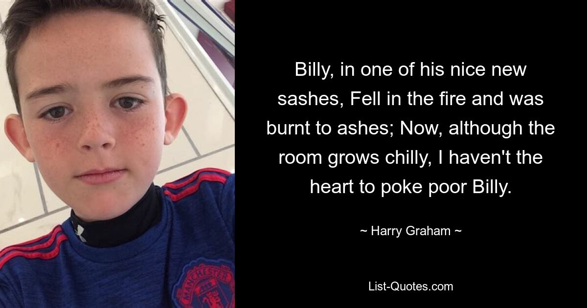 Billy, in one of his nice new sashes, Fell in the fire and was burnt to ashes; Now, although the room grows chilly, I haven't the heart to poke poor Billy. — © Harry Graham