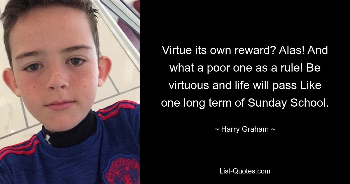 Virtue its own reward? Alas! And what a poor one as a rule! Be virtuous and life will pass Like one long term of Sunday School. — © Harry Graham