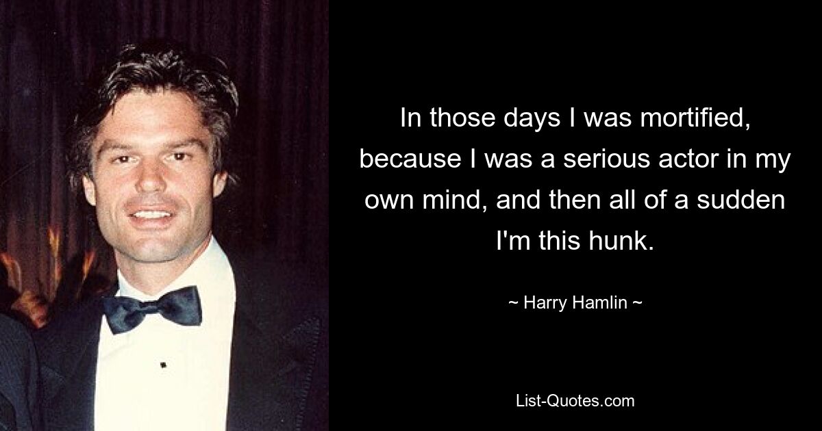 In those days I was mortified, because I was a serious actor in my own mind, and then all of a sudden I'm this hunk. — © Harry Hamlin