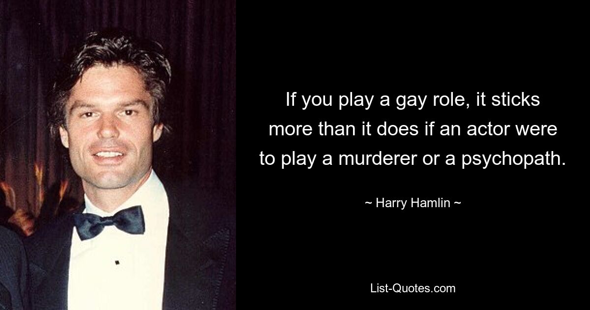 If you play a gay role, it sticks more than it does if an actor were to play a murderer or a psychopath. — © Harry Hamlin