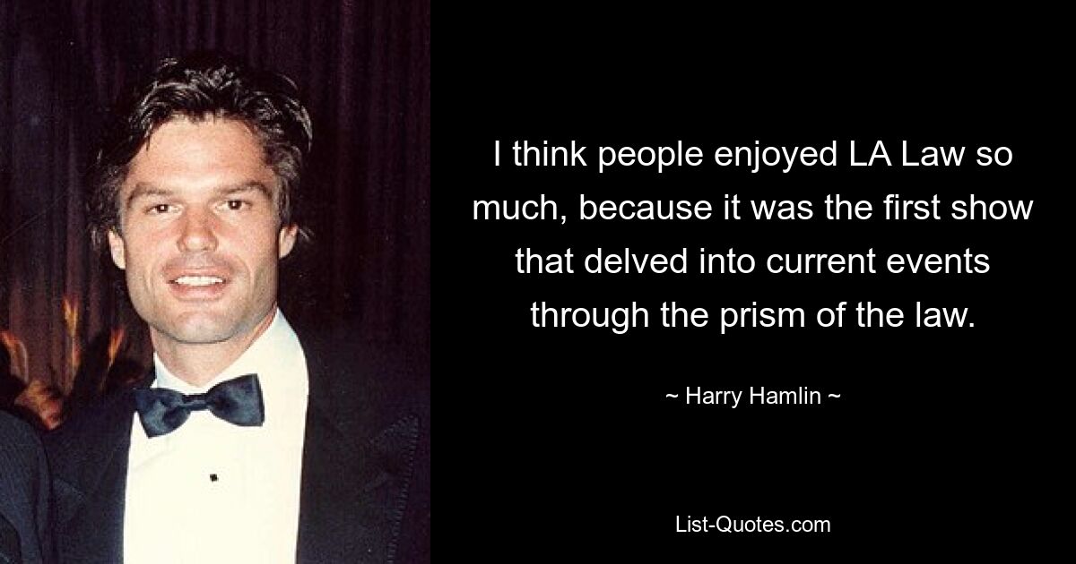 I think people enjoyed LA Law so much, because it was the first show that delved into current events through the prism of the law. — © Harry Hamlin