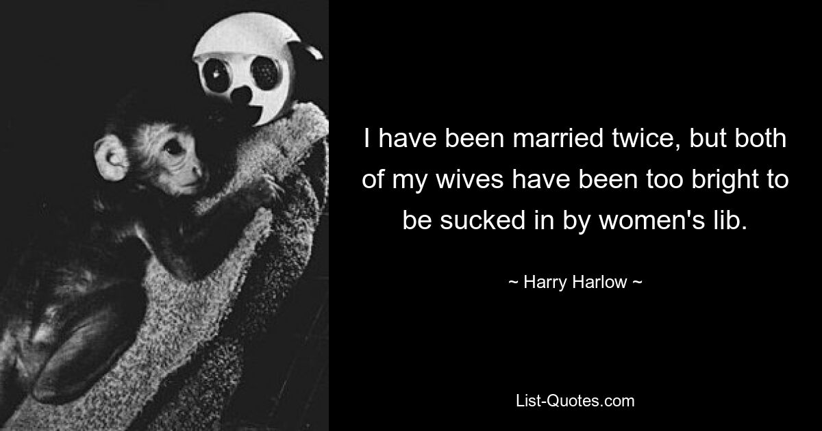 I have been married twice, but both of my wives have been too bright to be sucked in by women's lib. — © Harry Harlow