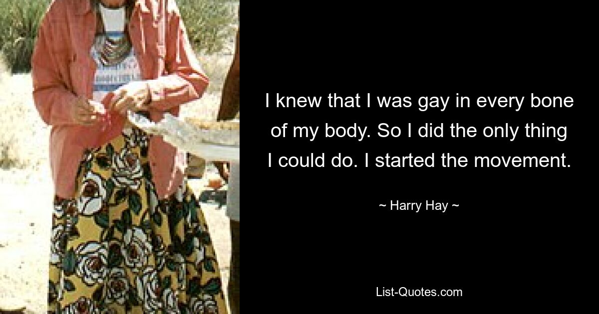 I knew that I was gay in every bone of my body. So I did the only thing I could do. I started the movement. — © Harry Hay