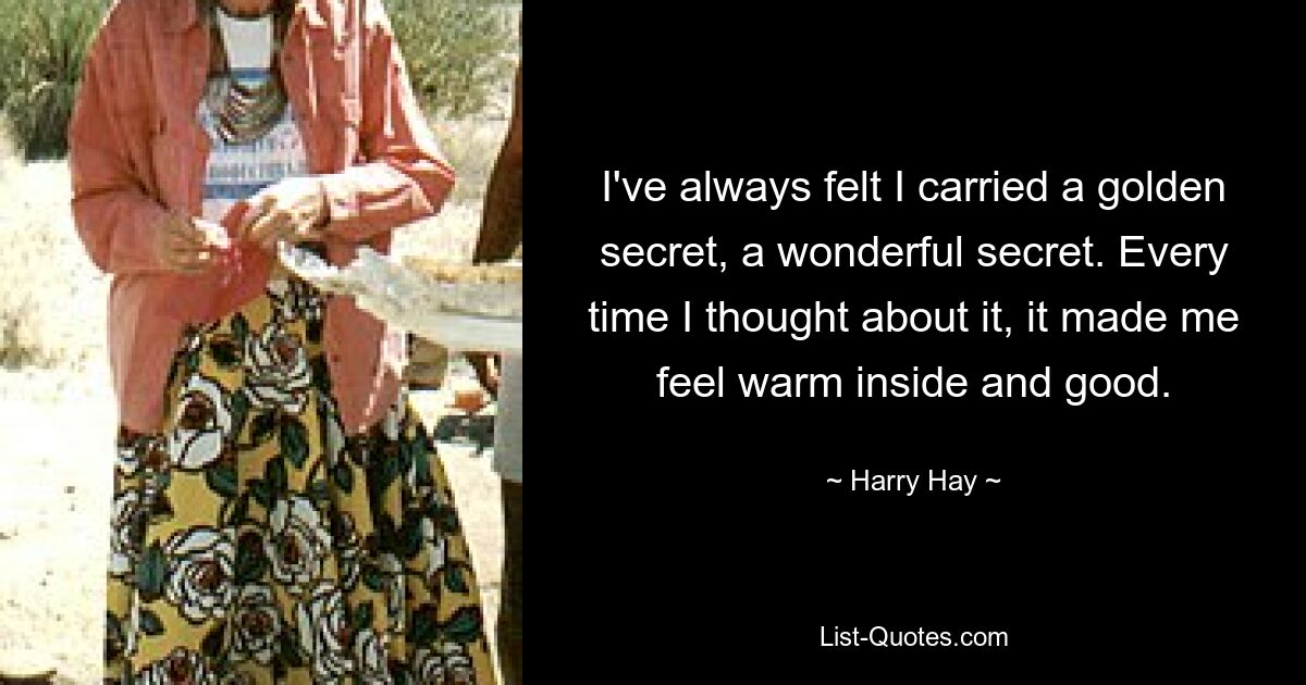 I've always felt I carried a golden secret, a wonderful secret. Every time I thought about it, it made me feel warm inside and good. — © Harry Hay