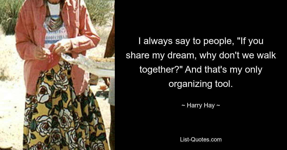 I always say to people, "If you share my dream, why don't we walk together?" And that's my only organizing tool. — © Harry Hay