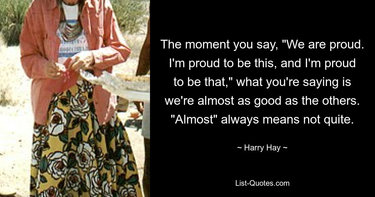 The moment you say, "We are proud. I'm proud to be this, and I'm proud to be that," what you're saying is we're almost as good as the others. "Almost" always means not quite. — © Harry Hay