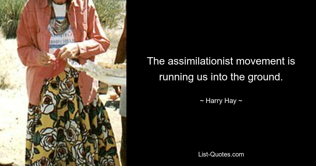 The assimilationist movement is running us into the ground. — © Harry Hay