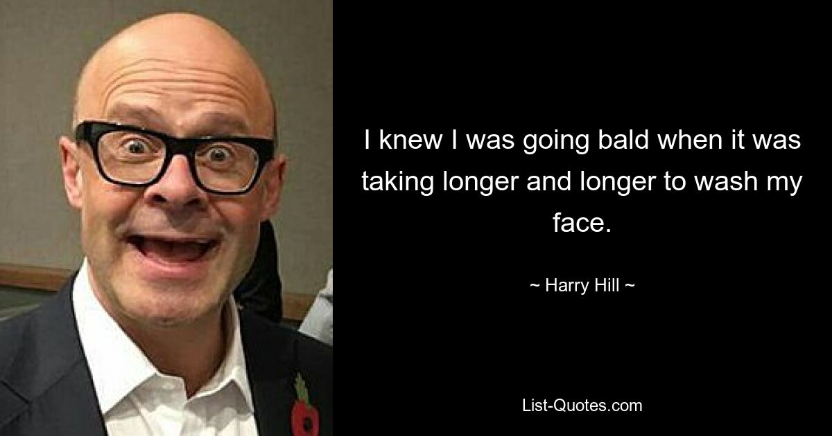 I knew I was going bald when it was taking longer and longer to wash my face. — © Harry Hill