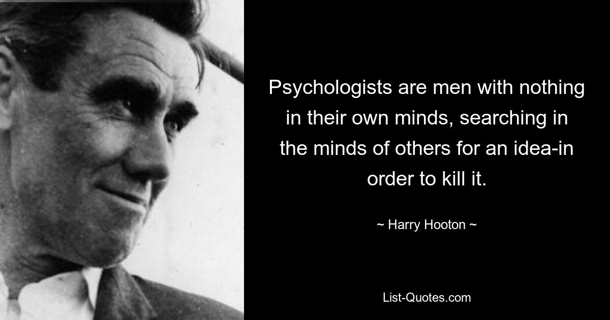 Psychologists are men with nothing in their own minds, searching in the minds of others for an idea-in order to kill it. — © Harry Hooton