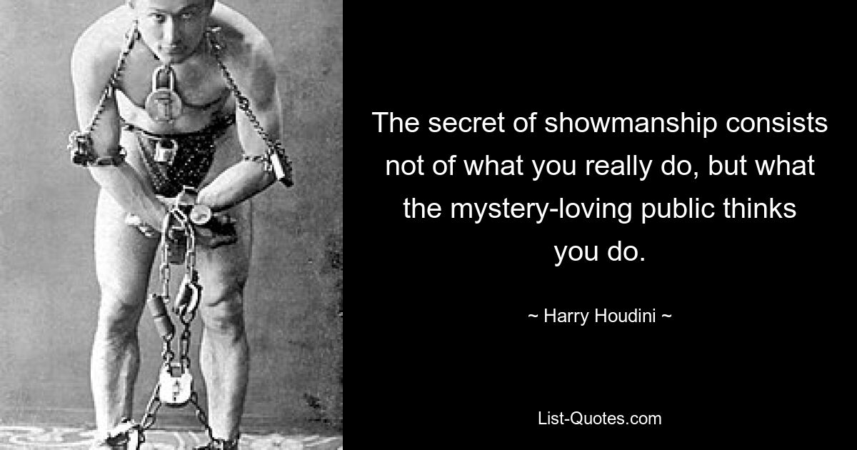 The secret of showmanship consists not of what you really do, but what the mystery-loving public thinks you do. — © Harry Houdini