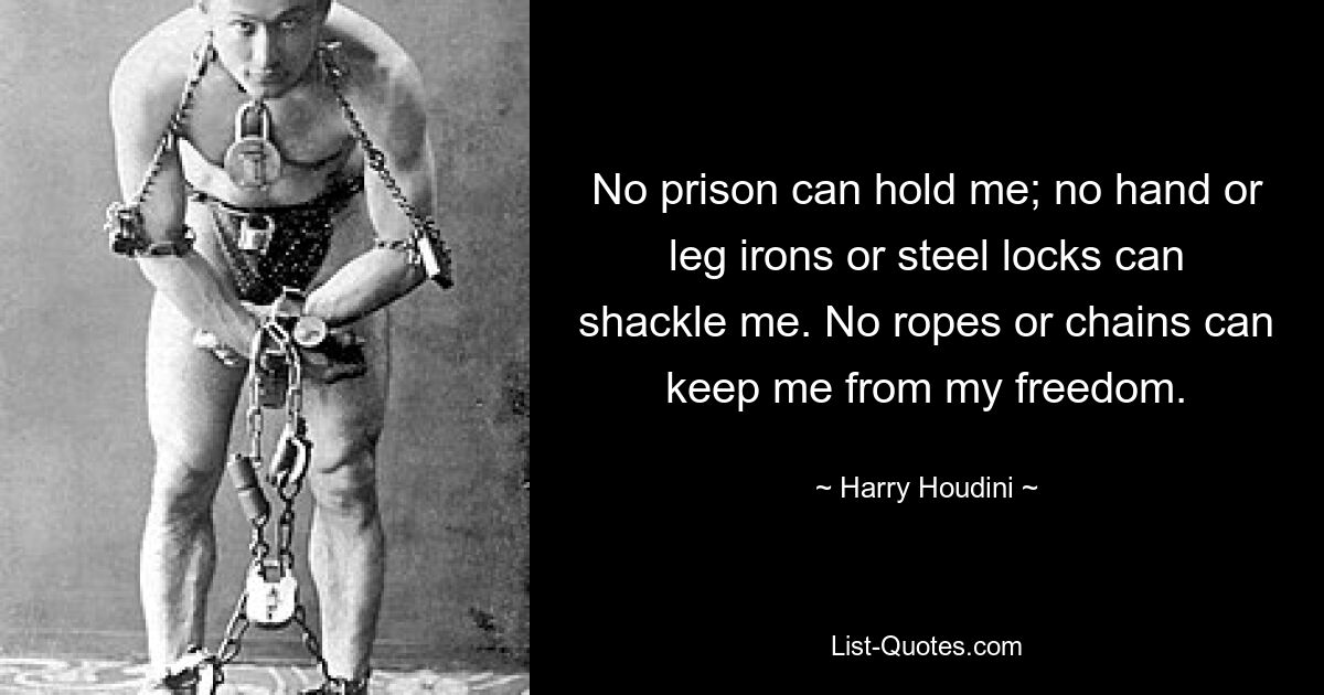 No prison can hold me; no hand or leg irons or steel locks can shackle me. No ropes or chains can keep me from my freedom. — © Harry Houdini