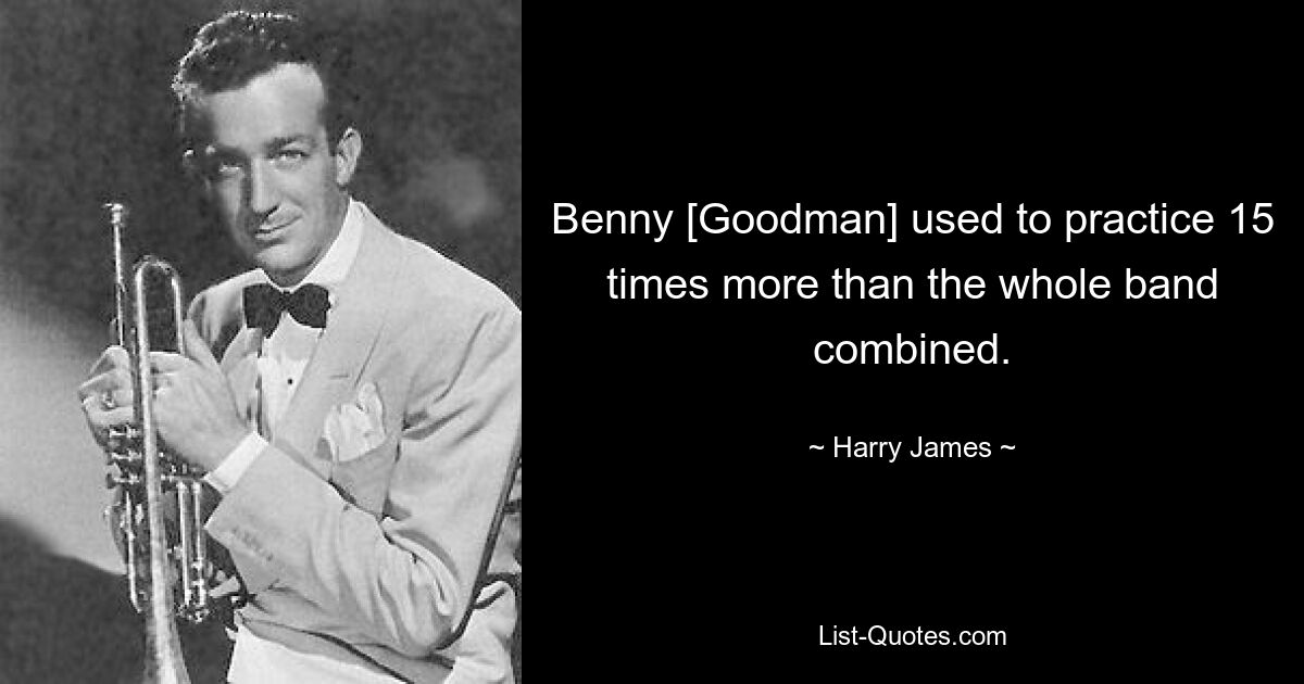 Benny [Goodman] used to practice 15 times more than the whole band combined. — © Harry James