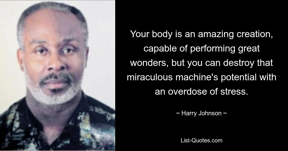 Your body is an amazing creation, capable of performing great wonders, but you can destroy that miraculous machine's potential with an overdose of stress. — © Harry Johnson