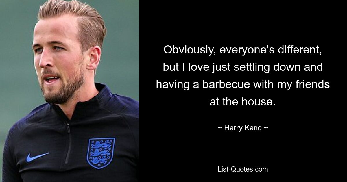 Obviously, everyone's different, but I love just settling down and having a barbecue with my friends at the house. — © Harry Kane