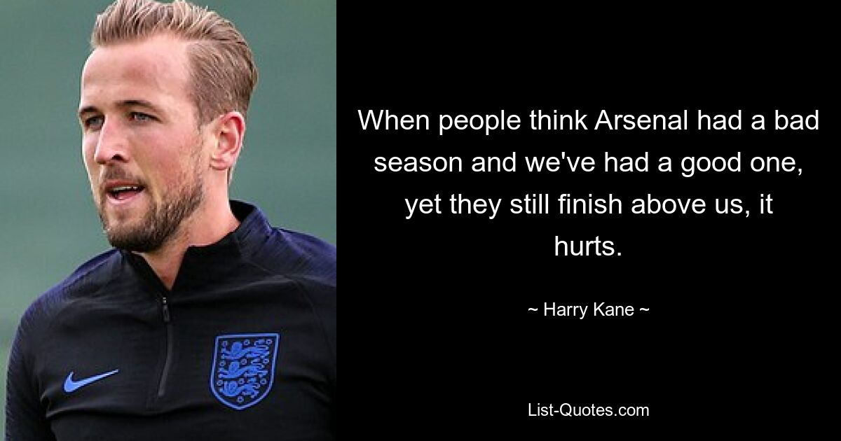 When people think Arsenal had a bad season and we've had a good one, yet they still finish above us, it hurts. — © Harry Kane