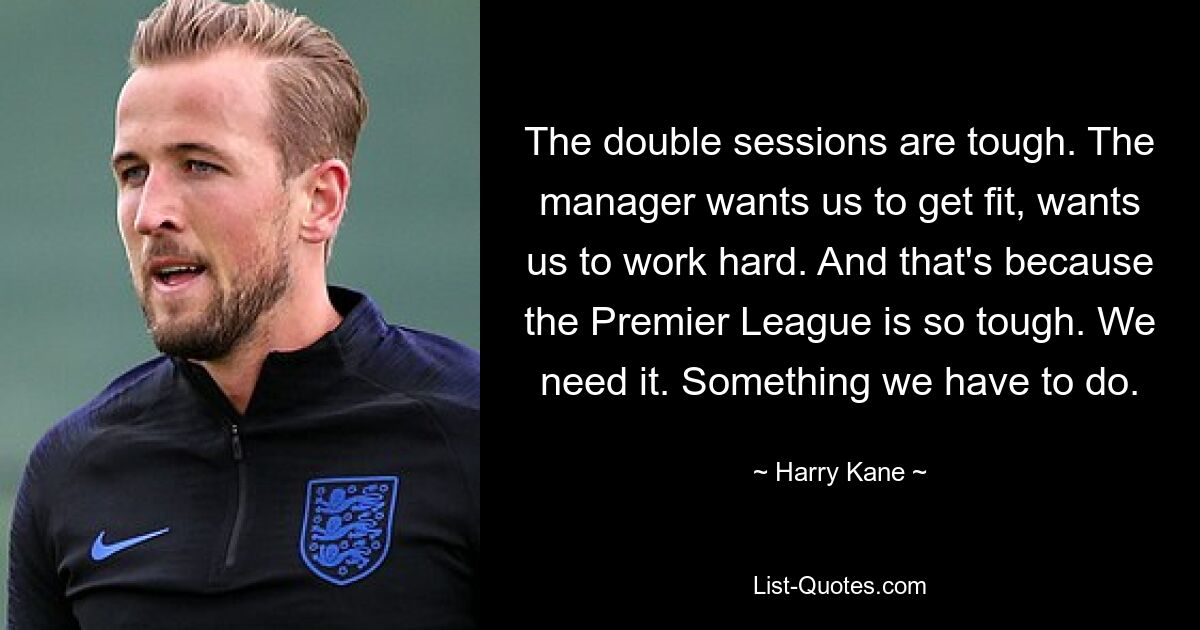 The double sessions are tough. The manager wants us to get fit, wants us to work hard. And that's because the Premier League is so tough. We need it. Something we have to do. — © Harry Kane