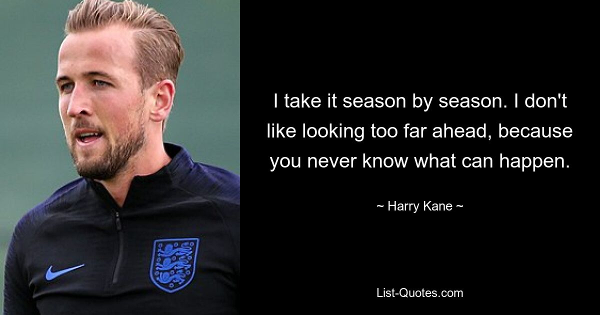 I take it season by season. I don't like looking too far ahead, because you never know what can happen. — © Harry Kane