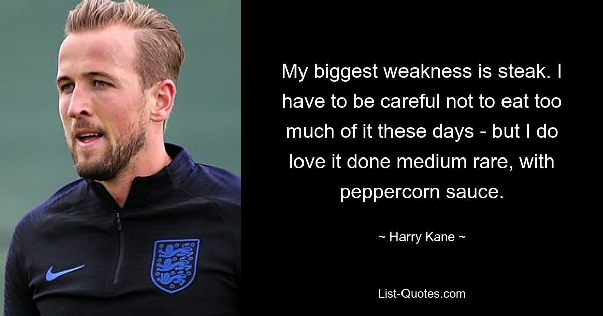 My biggest weakness is steak. I have to be careful not to eat too much of it these days - but I do love it done medium rare, with peppercorn sauce. — © Harry Kane