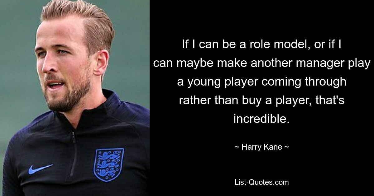 If I can be a role model, or if I can maybe make another manager play a young player coming through rather than buy a player, that's incredible. — © Harry Kane