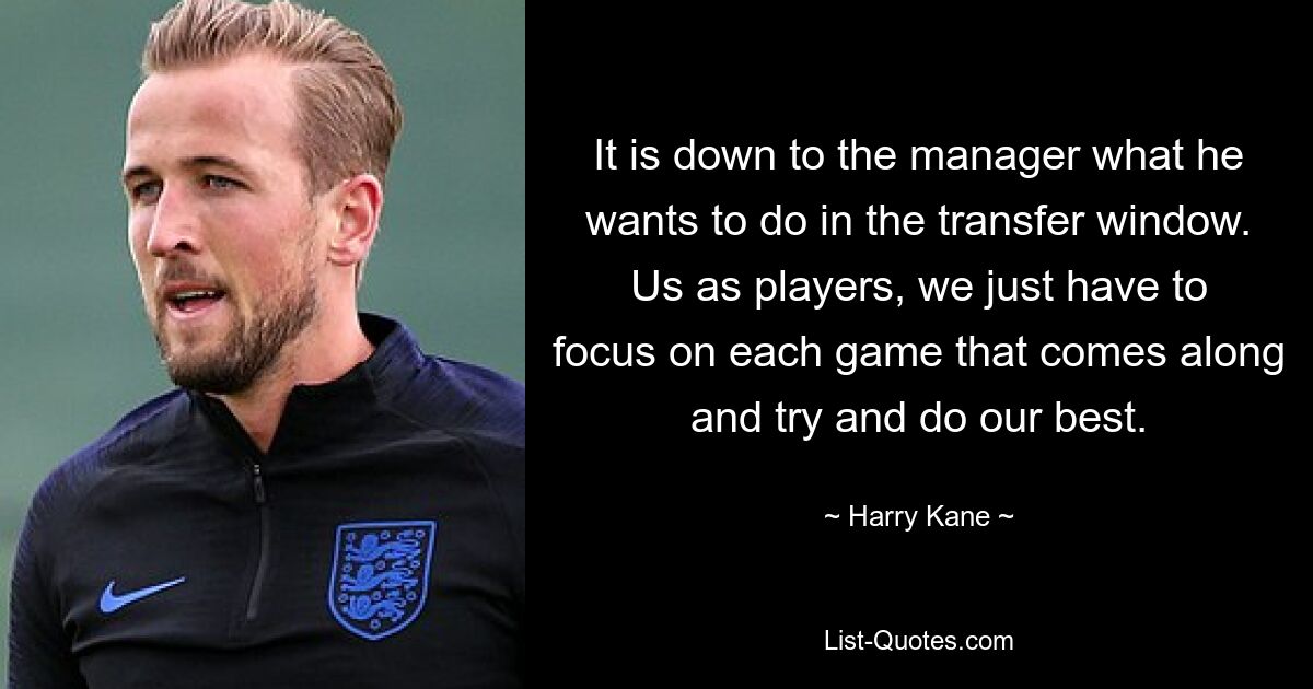 It is down to the manager what he wants to do in the transfer window. Us as players, we just have to focus on each game that comes along and try and do our best. — © Harry Kane