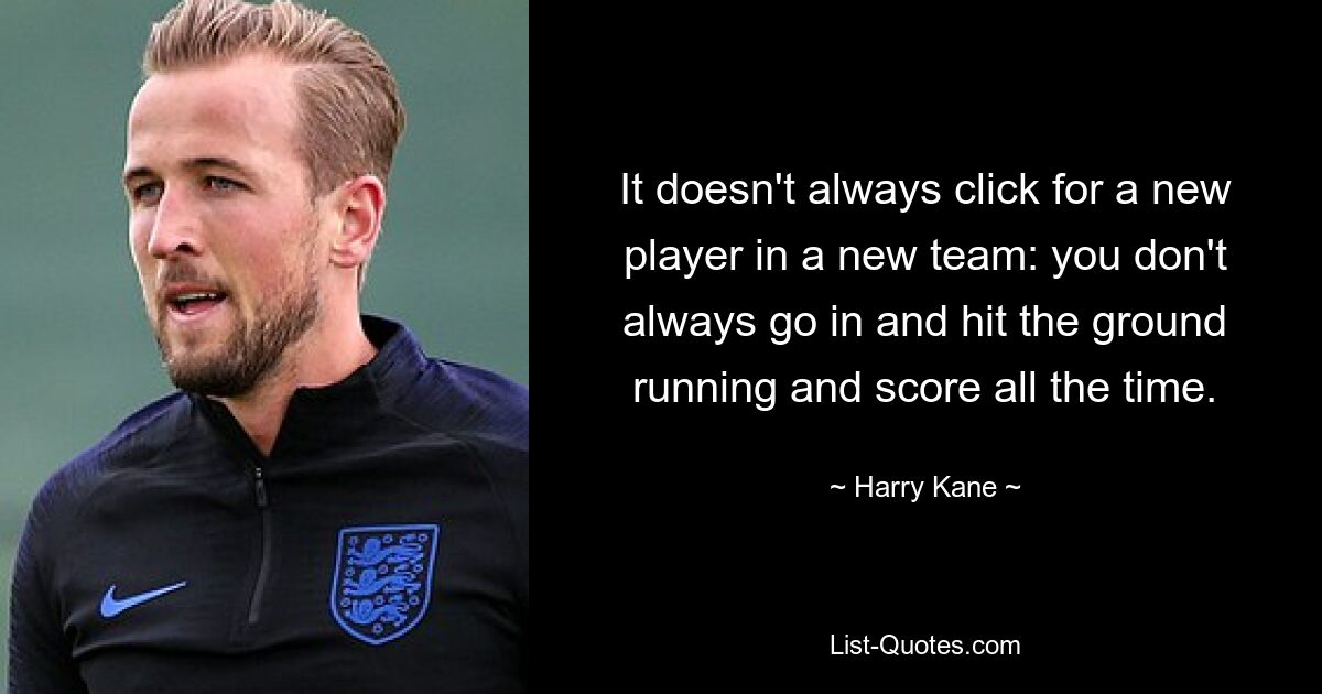 It doesn't always click for a new player in a new team: you don't always go in and hit the ground running and score all the time. — © Harry Kane