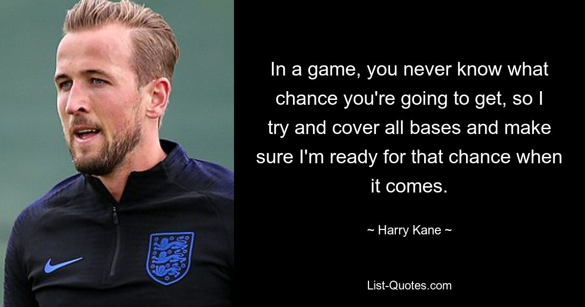 In a game, you never know what chance you're going to get, so I try and cover all bases and make sure I'm ready for that chance when it comes. — © Harry Kane