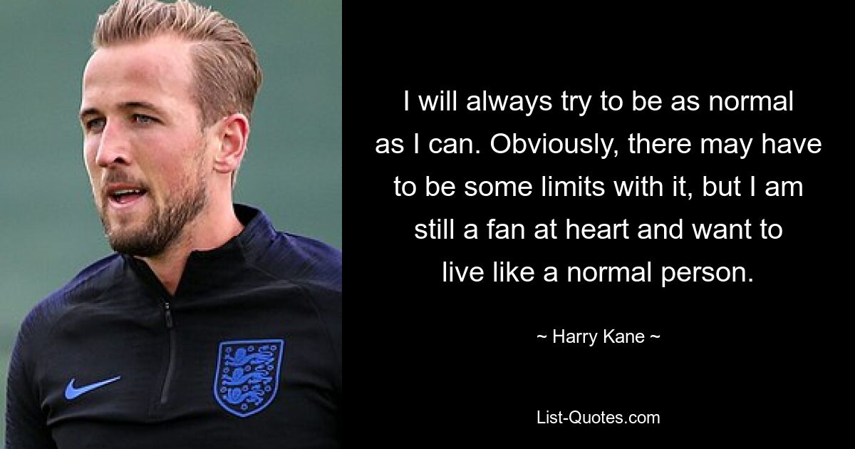 Ich werde immer versuchen, so normal wie möglich zu sein. Natürlich muss es gewisse Grenzen geben, aber im Herzen bin ich immer noch ein Fan und möchte wie ein normaler Mensch leben. — © Harry Kane