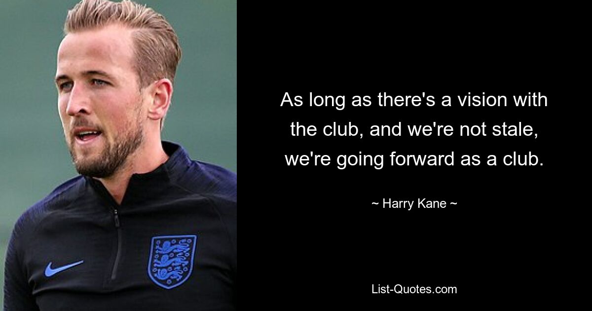 As long as there's a vision with the club, and we're not stale, we're going forward as a club. — © Harry Kane