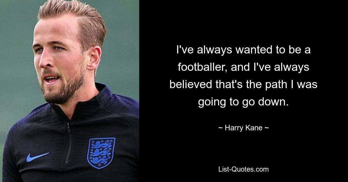 I've always wanted to be a footballer, and I've always believed that's the path I was going to go down. — © Harry Kane