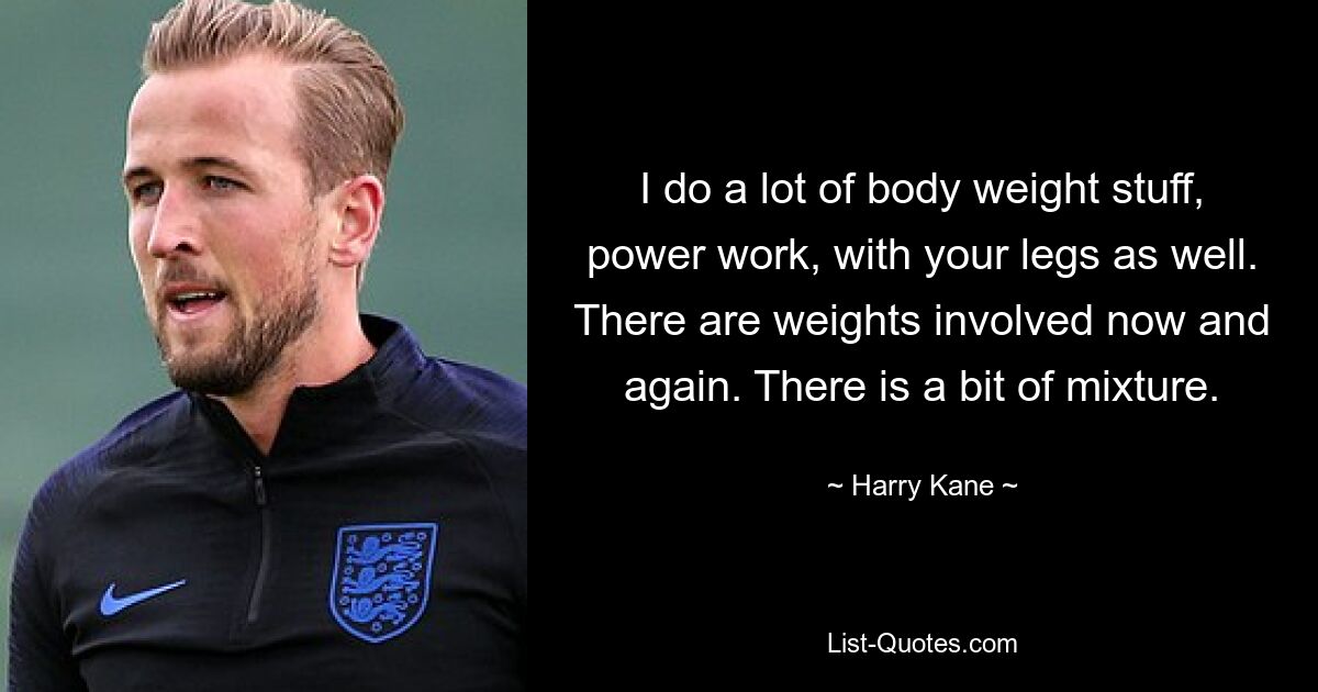 I do a lot of body weight stuff, power work, with your legs as well. There are weights involved now and again. There is a bit of mixture. — © Harry Kane