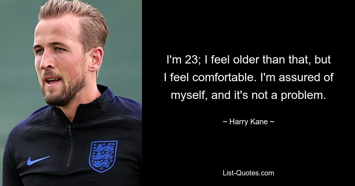 I'm 23; I feel older than that, but I feel comfortable. I'm assured of myself, and it's not a problem. — © Harry Kane