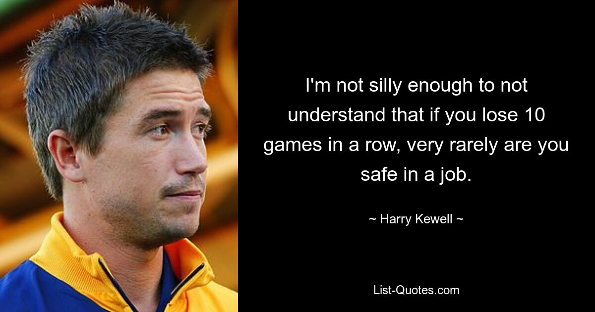 I'm not silly enough to not understand that if you lose 10 games in a row, very rarely are you safe in a job. — © Harry Kewell