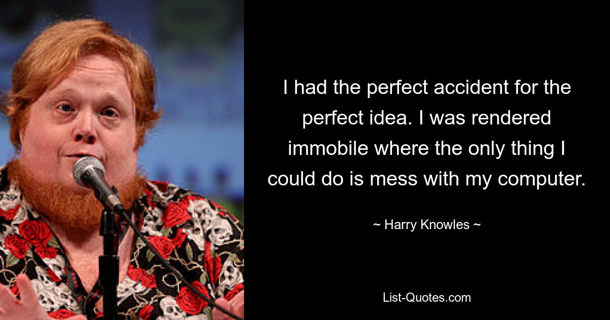 I had the perfect accident for the perfect idea. I was rendered immobile where the only thing I could do is mess with my computer. — © Harry Knowles